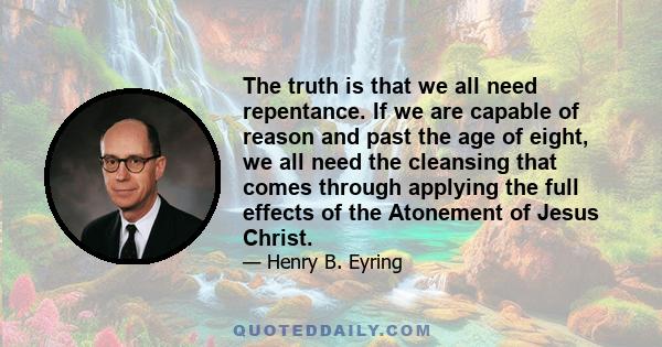 The truth is that we all need repentance. If we are capable of reason and past the age of eight, we all need the cleansing that comes through applying the full effects of the Atonement of Jesus Christ.