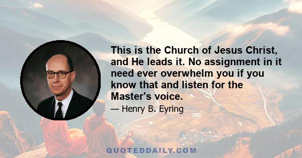 This is the Church of Jesus Christ, and He leads it. No assignment in it need ever overwhelm you if you know that and listen for the Master's voice.