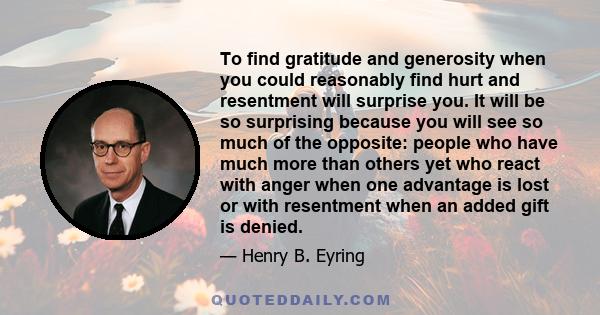 To find gratitude and generosity when you could reasonably find hurt and resentment will surprise you. It will be so surprising because you will see so much of the opposite: people who have much more than others yet who 