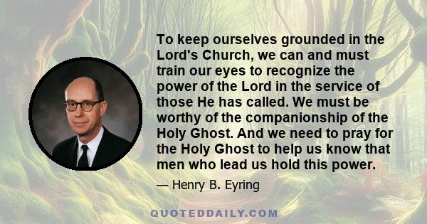 To keep ourselves grounded in the Lord's Church, we can and must train our eyes to recognize the power of the Lord in the service of those He has called. We must be worthy of the companionship of the Holy Ghost. And we