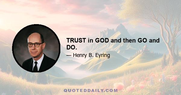 TRUST in GOD and then GO and DO.