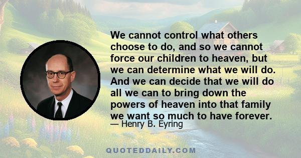 We cannot control what others choose to do, and so we cannot force our children to heaven, but we can determine what we will do. And we can decide that we will do all we can to bring down the powers of heaven into that