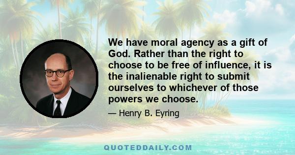 We have moral agency as a gift of God. Rather than the right to choose to be free of influence, it is the inalienable right to submit ourselves to whichever of those powers we choose.