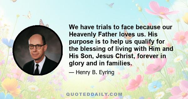 We have trials to face because our Heavenly Father loves us. His purpose is to help us qualify for the blessing of living with Him and His Son, Jesus Christ, forever in glory and in families.