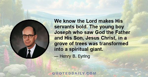 We know the Lord makes His servants bold. The young boy Joseph who saw God the Father and His Son, Jesus Christ, in a grove of trees was transformed into a spiritual giant.