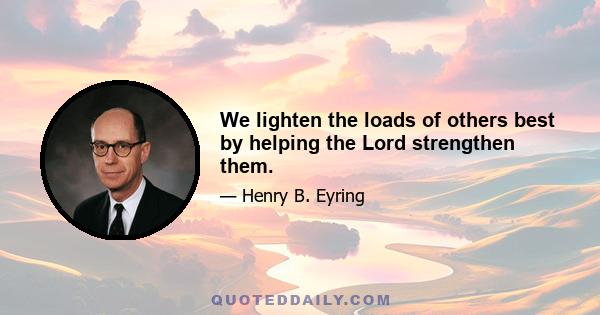 We lighten the loads of others best by helping the Lord strengthen them.