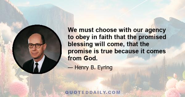 We must choose with our agency to obey in faith that the promised blessing will come, that the promise is true because it comes from God.