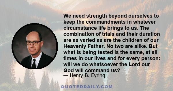 We need strength beyond ourselves to keep the commandments in whatever circumstance life brings to us. The combination of trials and their duration are as varied as are the children of our Heavenly Father. No two are