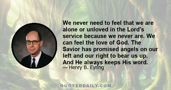 We never need to feel that we are alone or unloved in the Lord's service because we never are. We can feel the love of God. The Savior has promised angels on our left and our right to bear us up. And He always keeps His 