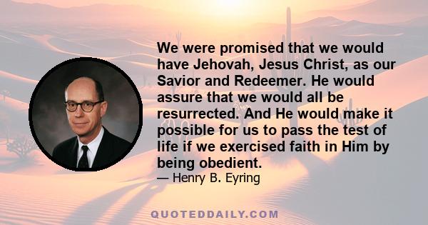 We were promised that we would have Jehovah, Jesus Christ, as our Savior and Redeemer. He would assure that we would all be resurrected. And He would make it possible for us to pass the test of life if we exercised