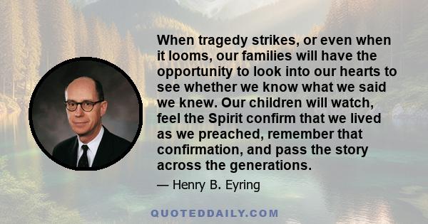 When tragedy strikes, or even when it looms, our families will have the opportunity to look into our hearts to see whether we know what we said we knew. Our children will watch, feel the Spirit confirm that we lived as