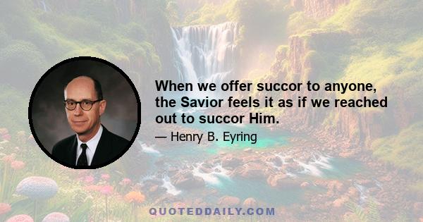 When we offer succor to anyone, the Savior feels it as if we reached out to succor Him.