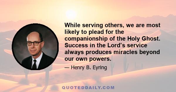 While serving others, we are most likely to plead for the companionship of the Holy Ghost. Success in the Lord’s service always produces miracles beyond our own powers.