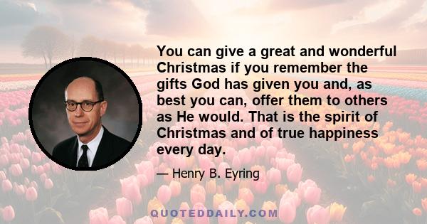 You can give a great and wonderful Christmas if you remember the gifts God has given you and, as best you can, offer them to others as He would. That is the spirit of Christmas and of true happiness every day.