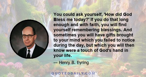 You could ask yourself, 'How did God Bless me today?' If you do that long enough and with faith, you will find yourself remembering blessings. And sometimes you will have gifts brought to your mind which you failed to