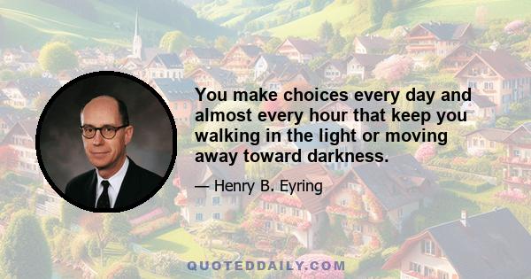 You make choices every day and almost every hour that keep you walking in the light or moving away toward darkness.