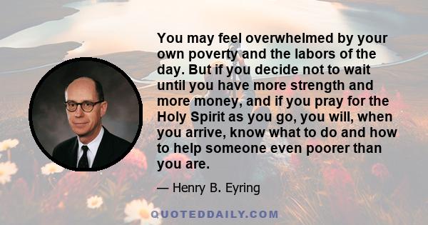 You may feel overwhelmed by your own poverty and the labors of the day. But if you decide not to wait until you have more strength and more money, and if you pray for the Holy Spirit as you go, you will, when you