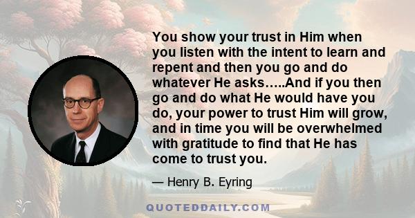 You show your trust in Him when you listen with the intent to learn and repent and then you go and do whatever He asks…..And if you then go and do what He would have you do, your power to trust Him will grow, and in