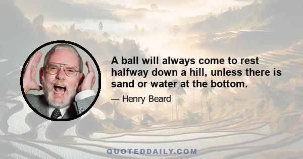 A ball will always come to rest halfway down a hill, unless there is sand or water at the bottom.