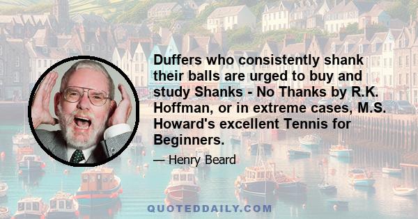 Duffers who consistently shank their balls are urged to buy and study Shanks - No Thanks by R.K. Hoffman, or in extreme cases, M.S. Howard's excellent Tennis for Beginners.