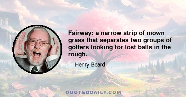 Fairway: a narrow strip of mown grass that separates two groups of golfers looking for lost balls in the rough.