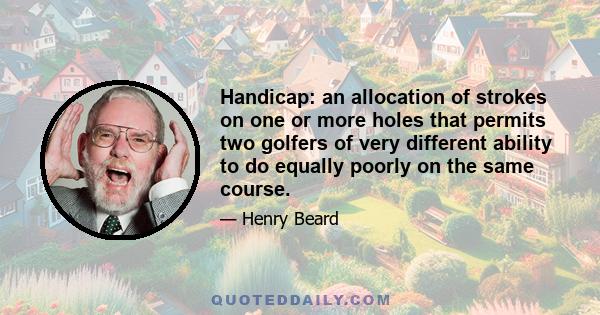 Handicap: an allocation of strokes on one or more holes that permits two golfers of very different ability to do equally poorly on the same course.