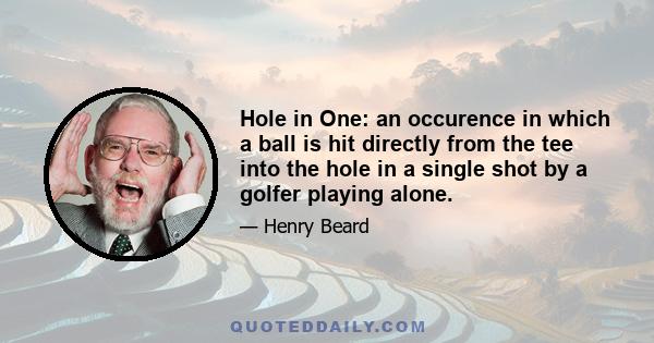 Hole in One: an occurence in which a ball is hit directly from the tee into the hole in a single shot by a golfer playing alone.