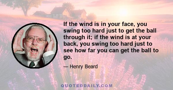 If the wind is in your face, you swing too hard just to get the ball through it; if the wind is at your back, you swing too hard just to see how far you can get the ball to go.