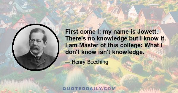 First come I; my name is Jowett. There's no knowledge but I know it. I am Master of this college: What I don't know isn't knowledge.