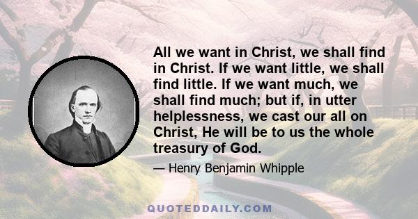 All we want in Christ, we shall find in Christ. If we want little, we shall find little. If we want much, we shall find much; but if, in utter helplessness, we cast our all on Christ, He will be to us the whole treasury 