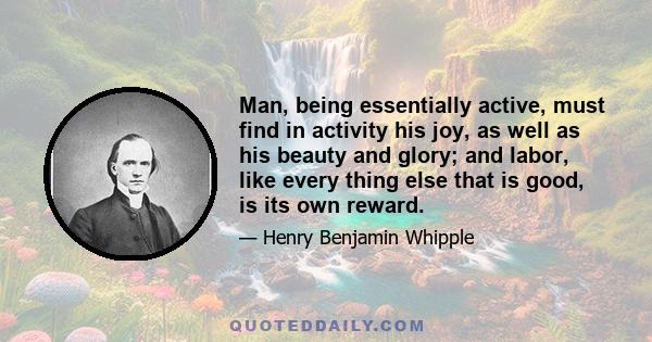 Man, being essentially active, must find in activity his joy, as well as his beauty and glory; and labor, like every thing else that is good, is its own reward.