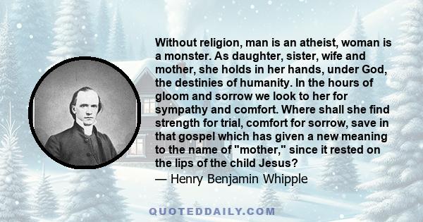 Without religion, man is an atheist, woman is a monster. As daughter, sister, wife and mother, she holds in her hands, under God, the destinies of humanity. In the hours of gloom and sorrow we look to her for sympathy