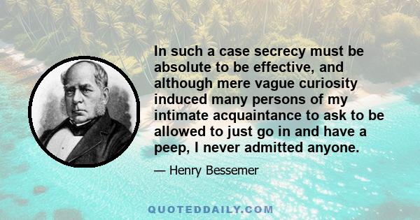 In such a case secrecy must be absolute to be effective, and although mere vague curiosity induced many persons of my intimate acquaintance to ask to be allowed to just go in and have a peep, I never admitted anyone.