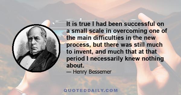 It is true I had been successful on a small scale in overcoming one of the main difficulties in the new process, but there was still much to invent, and much that at that period I necessarily knew nothing about.