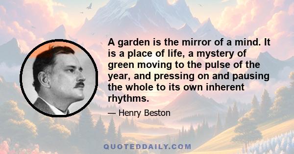 A garden is the mirror of a mind. It is a place of life, a mystery of green moving to the pulse of the year, and pressing on and pausing the whole to its own inherent rhythms.