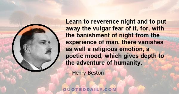 Learn to reverence night and to put away the vulgar fear of it, for, with the banishment of night from the experience of man, there vanishes as well a religious emotion, a poetic mood, which gives depth to the adventure 