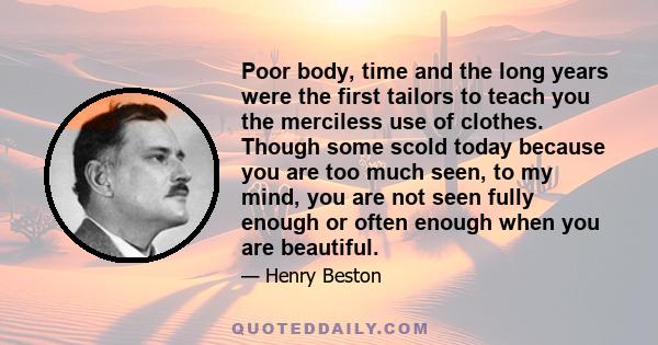 Poor body, time and the long years were the first tailors to teach you the merciless use of clothes. Though some scold today because you are too much seen, to my mind, you are not seen fully enough or often enough when