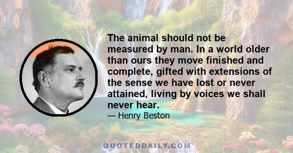 The animal should not be measured by man. In a world older than ours they move finished and complete, gifted with extensions of the sense we have lost or never attained, living by voices we shall never hear.