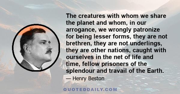 The creatures with whom we share the planet and whom, in our arrogance, we wrongly patronize for being lesser forms, they are not brethren, they are not underlings, they are other nations, caught with ourselves in the