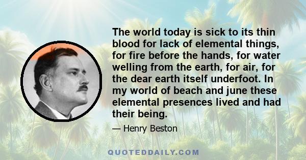 The world today is sick to its thin blood for lack of elemental things, for fire before the hands, for water welling from the earth, for air, for the dear earth itself underfoot. In my world of beach and june these