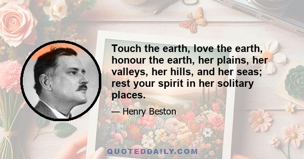 Touch the earth, love the earth, honour the earth, her plains, her valleys, her hills, and her seas; rest your spirit in her solitary places.