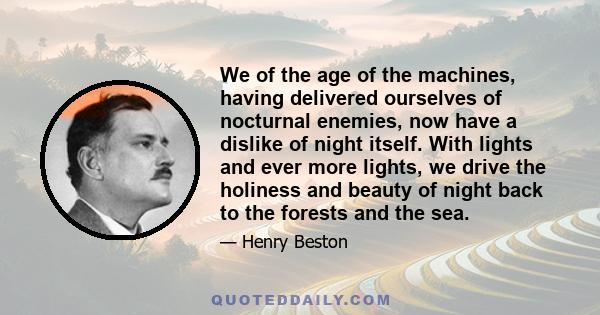 We of the age of the machines, having delivered ourselves of nocturnal enemies, now have a dislike of night itself. With lights and ever more lights, we drive the holiness and beauty of night back to the forests and the 