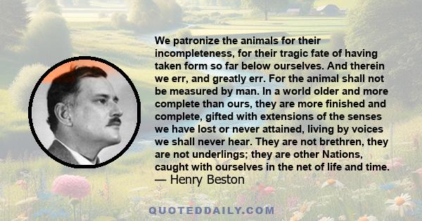 We patronize the animals for their incompleteness, for their tragic fate of having taken form so far below ourselves. And therein we err, and greatly err. For the animal shall not be measured by man. In a world older