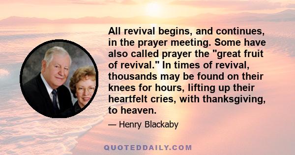 All revival begins, and continues, in the prayer meeting. Some have also called prayer the great fruit of revival. In times of revival, thousands may be found on their knees for hours, lifting up their heartfelt cries,