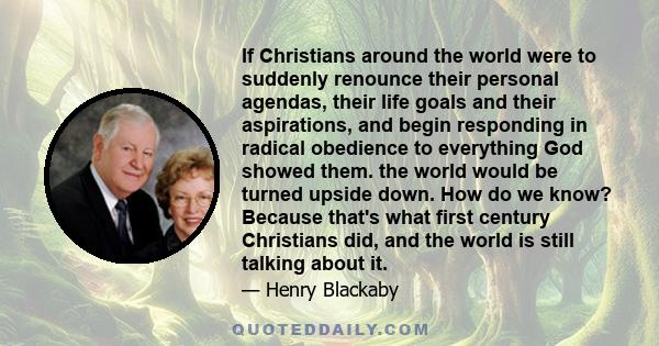 If Christians around the world were to suddenly renounce their personal agendas, their life goals and their aspirations, and begin responding in radical obedience to everything God showed them. the world would be turned 