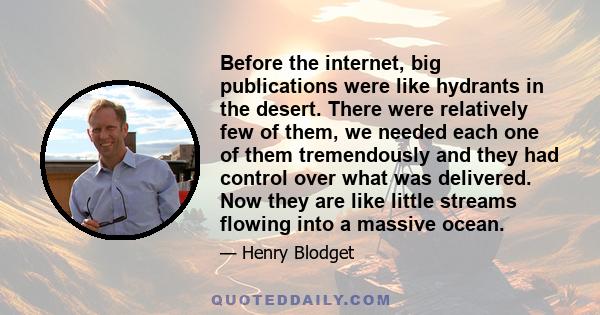 Before the internet, big publications were like hydrants in the desert. There were relatively few of them, we needed each one of them tremendously and they had control over what was delivered. Now they are like little