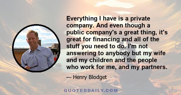 Everything I have is a private company. And even though a public company's a great thing, it's great for financing and all of the stuff you need to do. I'm not answering to anybody but my wife and my children and the