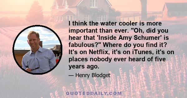 I think the water cooler is more important than ever. Oh, did you hear that 'Inside Amy Schumer' is fabulous? Where do you find it? It's on Netflix, it's on iTunes, it's on places nobody ever heard of five years ago.