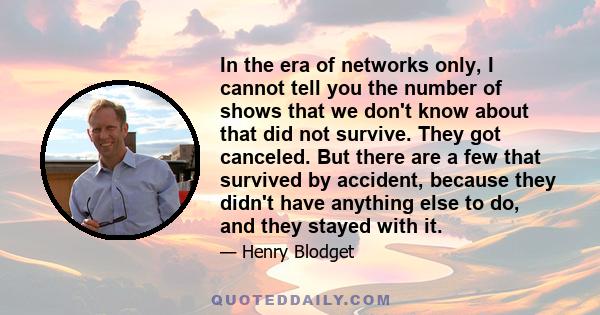 In the era of networks only, I cannot tell you the number of shows that we don't know about that did not survive. They got canceled. But there are a few that survived by accident, because they didn't have anything else