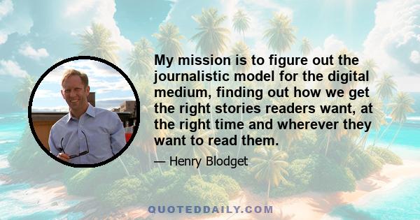 My mission is to figure out the journalistic model for the digital medium, finding out how we get the right stories readers want, at the right time and wherever they want to read them.